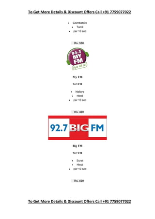 To Get More Details & Discount Offers Call +91 7759077022
To Get More Details & Discount Offers Call +91 7759077022
 Coimbatore
 Tamil
 per 10 sec
Rs. 550
My FM
94.3 FM
 Nellore
 Hindi
 per 10 sec
Rs. 400
Big FM
92.7 FM
 Surat
 Hindi
 per 10 sec
Rs. 500
 