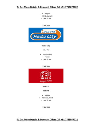 To Get More Details & Discount Offers Call +91 7759077022
To Get More Details & Discount Offers Call +91 7759077022
 Nagpur
 Hindi, Marathi
 per 10 sec
Rs. 300
Radio City
106.4 FM
 Pondicherry
 Tamil
 per 10 sec
Rs. 550
Red FM
93.5 FM
 Mysore
 Kannada, Hindi
 per 10 sec
Rs. 385
 