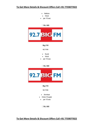 To Get More Details & Discount Offers Call +91 7759077022
To Get More Details & Discount Offers Call +91 7759077022
 Nellore
 Hindi
 per 10 sec
Rs. 400
Big FM
92.7 FM
 Surat
 Hindi
 per 10 sec
Rs. 500
Big FM
92.7 FM
 Amritsar
 Hindi, Punjabi
 per 10 sec
Rs. 400
 