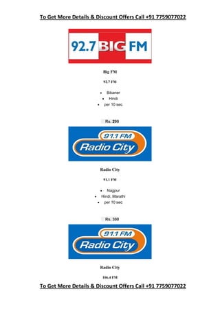 To Get More Details & Discount Offers Call +91 7759077022
To Get More Details & Discount Offers Call +91 7759077022
Big FM
92.7 FM
 Bikaner
 Hindi
 per 10 sec
Rs. 290
Radio City
91.1 FM
 Nagpur
 Hindi, Marathi
 per 10 sec
Rs. 300
Radio City
106.4 FM
 