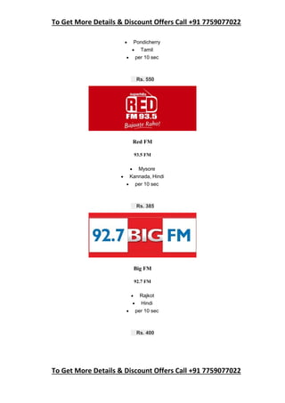 To Get More Details & Discount Offers Call +91 7759077022
To Get More Details & Discount Offers Call +91 7759077022
 Pondicherry
 Tamil
 per 10 sec
Rs. 550
Red FM
93.5 FM
 Mysore
 Kannada, Hindi
 per 10 sec
Rs. 385
Big FM
92.7 FM
 Rajkot
 Hindi
 per 10 sec
Rs. 400
 