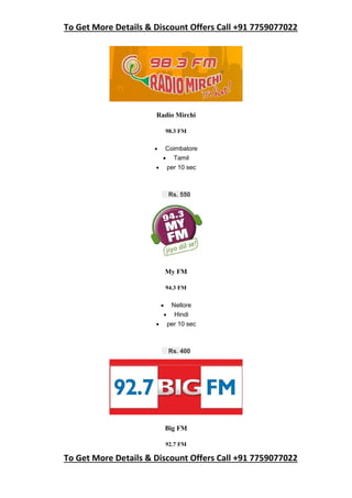 To Get More Details & Discount Offers Call +91 7759077022
To Get More Details & Discount Offers Call +91 7759077022
Radio Mirchi
98.3 FM
 Coimbatore
 Tamil
 per 10 sec
Rs. 550
My FM
94.3 FM
 Nellore
 Hindi
 per 10 sec
Rs. 400
Big FM
92.7 FM
 