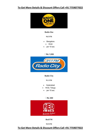 To Get More Details & Discount Offers Call +91 7759077022
To Get More Details & Discount Offers Call +91 7759077022
Radio One
94.3 FM
 Bangalore
 Hindi
 per 10 sec
Rs. 1,050
Radio City
91.1 FM
 Hyderabad
 Hindi, Telugu
 per 10 sec
Rs. 600
Red FM
93.5 FM
 
