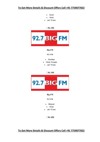 To Get More Details & Discount Offers Call +91 7759077022
To Get More Details & Discount Offers Call +91 7759077022
 Surat
 Hindi
 per 10 sec
Rs. 500
Big FM
92.7 FM
 Amritsar
 Hindi, Punjabi
 per 10 sec
Rs. 400
Big FM
92.7 FM
 Bikaner
 Hindi
 per 10 sec
Rs. 290
 