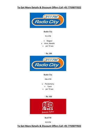 To Get More Details & Discount Offers Call +91 7759077022
To Get More Details & Discount Offers Call +91 7759077022
Radio City
91.1 FM
 Nagpur
 Hindi, Marathi
 per 10 sec
Rs. 300
Radio City
106.4 FM
 Pondicherry
 Tamil
 per 10 sec
Rs. 550
Red FM
93.5 FM
 