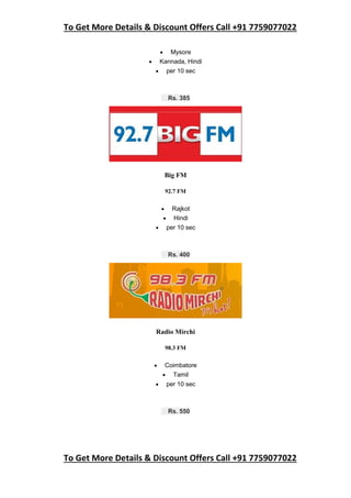 To Get More Details & Discount Offers Call +91 7759077022
To Get More Details & Discount Offers Call +91 7759077022
 Mysore
 Kannada, Hindi
 per 10 sec
Rs. 385
Big FM
92.7 FM
 Rajkot
 Hindi
 per 10 sec
Rs. 400
Radio Mirchi
98.3 FM
 Coimbatore
 Tamil
 per 10 sec
Rs. 550
 