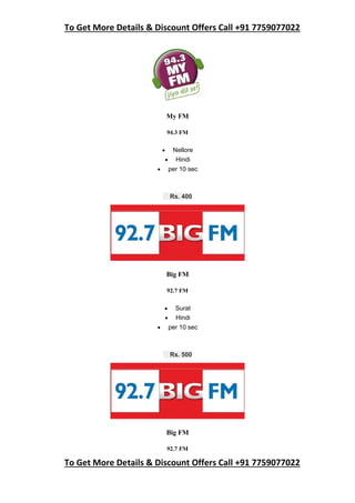 To Get More Details & Discount Offers Call +91 7759077022
To Get More Details & Discount Offers Call +91 7759077022
My FM
94.3 FM
 Nellore
 Hindi
 per 10 sec
Rs. 400
Big FM
92.7 FM
 Surat
 Hindi
 per 10 sec
Rs. 500
Big FM
92.7 FM
 