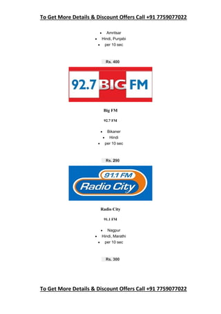To Get More Details & Discount Offers Call +91 7759077022
To Get More Details & Discount Offers Call +91 7759077022
 Amritsar
 Hindi, Punjabi
 per 10 sec
Rs. 400
Big FM
92.7 FM
 Bikaner
 Hindi
 per 10 sec
Rs. 290
Radio City
91.1 FM
 Nagpur
 Hindi, Marathi
 per 10 sec
Rs. 300
 