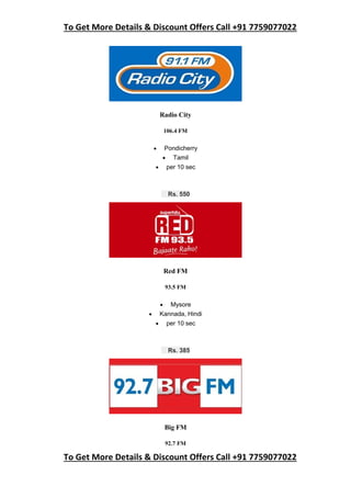 To Get More Details & Discount Offers Call +91 7759077022
To Get More Details & Discount Offers Call +91 7759077022
Radio City
106.4 FM
 Pondicherry
 Tamil
 per 10 sec
Rs. 550
Red FM
93.5 FM
 Mysore
 Kannada, Hindi
 per 10 sec
Rs. 385
Big FM
92.7 FM
 