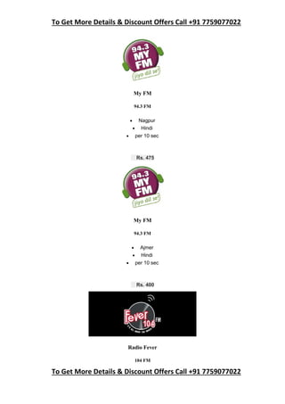 To Get More Details & Discount Offers Call +91 7759077022
To Get More Details & Discount Offers Call +91 7759077022
My FM
94.3 FM
 Nagpur
 Hindi
 per 10 sec
Rs. 475
My FM
94.3 FM
 Ajmer
 Hindi
 per 10 sec
Rs. 400
Radio Fever
104 FM
 