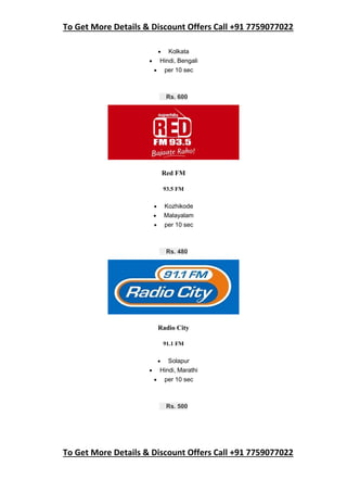 To Get More Details & Discount Offers Call +91 7759077022
To Get More Details & Discount Offers Call +91 7759077022
 Kolkata
 Hindi, Bengali
 per 10 sec
Rs. 600
Red FM
93.5 FM
 Kozhikode
 Malayalam
 per 10 sec
Rs. 480
Radio City
91.1 FM
 Solapur
 Hindi, Marathi
 per 10 sec
Rs. 500
 