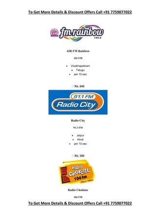 To Get More Details & Discount Offers Call +91 7759077022
To Get More Details & Discount Offers Call +91 7759077022
AIR FM Rainbow
102 FM
 Visakhapatnam
 Telugu
 per 10 sec
Rs. 640
Radio City
91.1 FM
 Jaipur
 Hindi
 per 10 sec
Rs. 380
Radio Choklate
104 FM
 