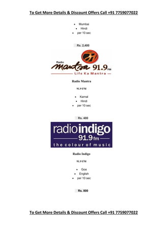 To Get More Details & Discount Offers Call +91 7759077022
To Get More Details & Discount Offers Call +91 7759077022
 Mumbai
 Hindi
 per 10 sec
Rs. 2,400
Radio Mantra
91.9 FM
 Karnal
 Hindi
 per 10 sec
Rs. 400
Radio Indigo
91.9 FM
 Goa
 English
 per 10 sec
Rs. 800
 
