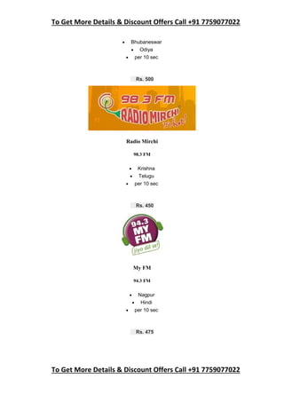 To Get More Details & Discount Offers Call +91 7759077022
To Get More Details & Discount Offers Call +91 7759077022
 Bhubaneswar
 Odiya
 per 10 sec
Rs. 500
Radio Mirchi
98.3 FM
 Krishna
 Telugu
 per 10 sec
Rs. 450
My FM
94.3 FM
 Nagpur
 Hindi
 per 10 sec
Rs. 475
 