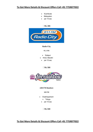 To Get More Details & Discount Offers Call +91 7759077022
To Get More Details & Discount Offers Call +91 7759077022
 Kozhikode
 Malayalam
 per 10 sec
Rs. 480
Radio City
91.1 FM
 Solapur
 Hindi, Marathi
 per 10 sec
Rs. 500
AIR FM Rainbow
102 FM
 Visakhapatnam
 Telugu
 per 10 sec
Rs. 640
 