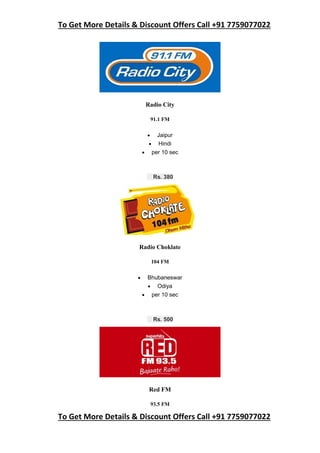 To Get More Details & Discount Offers Call +91 7759077022
To Get More Details & Discount Offers Call +91 7759077022
Radio City
91.1 FM
 Jaipur
 Hindi
 per 10 sec
Rs. 380
Radio Choklate
104 FM
 Bhubaneswar
 Odiya
 per 10 sec
Rs. 500
Red FM
93.5 FM
 