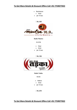 To Get More Details & Discount Offers Call +91 7759077022
To Get More Details & Discount Offers Call +91 7759077022
 Bardhaman
 Hindi
 per 10 sec
Rs. 400
Radio Mantra
91.9 FM
 Hisar
 Hindi
 per 10 sec
Rs. 350
Radio Tadka
95 FM
 Nellore
 Hindi
 per 10 sec
Rs. 270
 