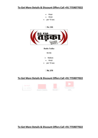 To Get More Details & Discount Offers Call +91 7759077022
To Get More Details & Discount Offers Call +91 7759077022
 Hisar
 Hindi
 per 10 sec
Rs. 350
Radio Tadka
95 FM
 Nellore
 Hindi
 per 10 sec
Rs. 270
To Get More Details & Discount Offers Call +91 7759077022
 