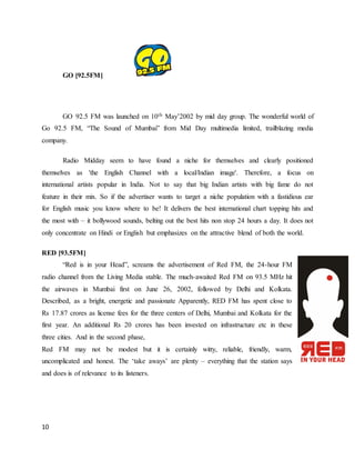 10
GO [92.5FM]
GO 92.5 FM was launched on 10th May’2002 by mid day group. The wonderful world of
Go 92.5 FM, “The Sound of Mumbai” from Mid Day multimedia limited, trailblazing media
company.
Radio Midday seem to have found a niche for themselves and clearly positioned
themselves as 'the English Channel with a local/Indian image'. Therefore, a focus on
international artists popular in India. Not to say that big Indian artists with big fame do not
feature in their mix. So if the advertiser wants to target a niche population with a fastidious ear
for English music you know where to be! It delivers the best international chart topping hits and
the most with – it bollywood sounds, belting out the best hits non stop 24 hours a day. It does not
only concentrate on Hindi or English but emphasizes on the attractive blend of both the world.
RED [93.5FM]
“Red is in your Head”, screams the advertisement of Red FM, the 24-hour FM
radio channel from the Living Media stable. The much-awaited Red FM on 93.5 MHz hit
the airwaves in Mumbai first on June 26, 2002, followed by Delhi and Kolkata.
Described, as a bright, energetic and passionate Apparently, RED FM has spent close to
Rs 17.87 crores as license fees for the three centers of Delhi, Mumbai and Kolkata for the
first year. An additional Rs 20 crores has been invested on infrastructure etc in these
three cities. And in the second phase,
Red FM may not be modest but it is certainly witty, reliable, friendly, warm,
uncomplicated and honest. The ‘take aways’ are plenty – everything that the station says
and does is of relevance to its listeners.
 