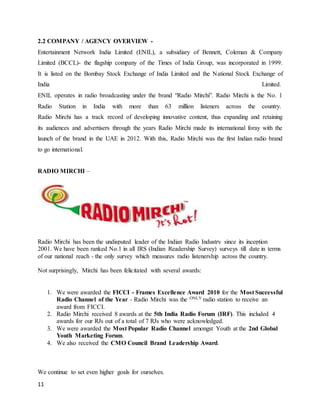 11
2.2 COMPANY / AGENCY OVERVIEW -
Entertainment Network India Limited (ENIL), a subsidiary of Bennett, Coleman & Company
Limited (BCCL)- the flagship company of the Times of India Group, was incorporated in 1999.
It is listed on the Bombay Stock Exchange of India Limited and the National Stock Exchange of
India Limited.
ENIL operates in radio broadcasting under the brand “Radio Mirchi”. Radio Mirchi is the No. 1
Radio Station in India with more than 63 million listeners across the country.
Radio Mirchi has a track record of developing innovative content, thus expanding and retaining
its audiences and advertisers through the years Radio Mirchi made its international foray with the
launch of the brand in the UAE in 2012. With this, Radio Mirchi was the first Indian radio brand
to go international.
RADIO MIRCHI –
Radio Mirchi has been the undisputed leader of the Indian Radio Industry since its inception
2001. We have been ranked No.1 in all IRS (Indian Readership Survey) surveys till date in terms
of our national reach - the only survey which measures radio listenership across the country.
Not surprisingly, Mirchi has been felicitated with several awards:
1. We were awarded the FICCI - Frames Excellence Award 2010 for the Most Successful
Radio Channel of the Year - Radio Mirchi was the ONLY radio station to receive an
award from FICCI.
2. Radio Mirchi received 8 awards at the 5th India Radio Forum (IRF). This included 4
awards for our RJs out of a total of 7 RJs who were acknowledged.
3. We were awarded the Most Popular Radio Channel amongst Youth at the 2nd Global
Youth Marketing Forum.
4. We also received the CMO Council Brand Leadership Award.
We continue to set even higher goals for ourselves.
 