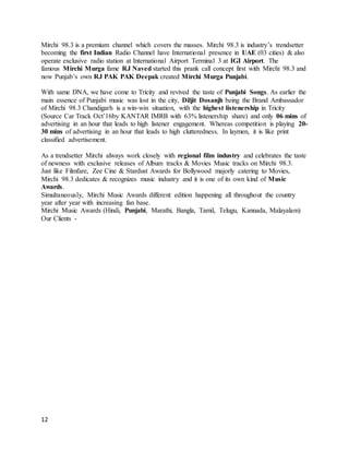 12
Mirchi 98.3 is a premium channel which covers the masses. Mirchi 98.3 is industry’s trendsetter
becoming the first Indian Radio Channel have International presence in UAE (03 cities) & also
operate exclusive radio station at International Airport Terminal 3 at IGI Airport. The
famous Mirchi Murga fame RJ Naved started this prank call concept first with Mirchi 98.3 and
now Punjab’s own RJ PAK PAK Deepak created Mirchi Murga Punjabi.
With same DNA, we have come to Tricity and revived the taste of Punjabi Songs. As earlier the
main essence of Punjabi music was lost in the city, Diljit Dosanjh being the Brand Ambassador
of Mirchi 98.3 Chandigarh is a win-win situation, with the highest listenership in Tricity
(Source Car Track Oct’16by KANTAR IMRB with 63% listenership share) and only 06 mins of
advertising in an hour that leads to high listener engagement. Whereas competition is playing 20-
30 mins of advertising in an hour that leads to high clutteredness. In laymen, it is like print
classified advertisement.
As a trendsetter Mirchi always work closely with regional film industry and celebrates the taste
of newness with exclusive releases of Album tracks & Movies Music tracks on Mirchi 98.3.
Just like Filmfare, Zee Cine & Stardust Awards for Bollywood majorly catering to Movies,
Mirchi 98.3 dedicates & recognizes music industry and it is one of its own kind of Music
Awards.
Simultaneously, Mirchi Music Awards different edition happening all throughout the country
year after year with increasing fan base.
Mirchi Music Awards (Hindi, Punjabi, Marathi, Bangla, Tamil, Telugu, Kannada, Malayalam)
Our Clients -
 