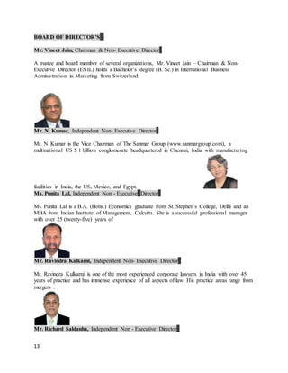 13
BOARD OF DIRECTOR’S -
Mr. Vineet Jain, Chairman & Non- Executive Director
A trustee and board member of several organizations, Mr. Vineet Jain – Chairman & Non-
Executive Director (ENIL) holds a Bachelor’s degree (B. Sc.) in International Business
Administration in Marketing from Switzerland.
Mr. N. Kumar, Independent Non- Executive Director
Mr. N. Kumar is the Vice Chairman of The Sanmar Group (www.sanmargroup.com), a
multinational US $ 1 billion conglomerate headquartered in Chennai, India with manufacturing
facilities in India, the US, Mexico, and Egypt.
Ms. Punita Lal, Independent Non - Executive Director
Ms. Punita Lal is a B.A. (Hons.) Economics graduate from St. Stephen’s College, Delhi and an
MBA from Indian Institute of Management, Calcutta. She is a successful professional manager
with over 25 (twenty-five) years of
Mr. Ravindra Kulkarni, Independent Non- Executive Director
Mr. Ravindra Kulkarni is one of the most experienced corporate lawyers in India with over 45
years of practice and has immense experience of all aspects of law. His practice areas range from
mergers .
Mr. Richard Saldanha, Independent Non - Executive Director
 