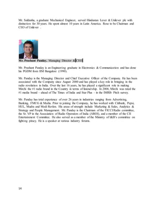 14
Mr. Saldanha, a graduate Mechanical Engineer, served Hindustan Lever & Unilever plc with
distinction for 30 years. He spent almost 10 years in Latin America. Rose to be Chairman and
CEO of Unilever .
Mr. Prashant Panday, Managing Director & CEO
Mr. Prashant Panday is an Engineering graduate in Electronics & Communication and has done
his PGDM from IIM Bangalore (1990).
Mr. Panday is the Managing Director and Chief Executive Officer of the Company. He has been
associated with the Company since August 2000 and has played a key role in bringing in the
radio revolution in India. Over the last 16 years, he has played a significant role in making
Mirchi the #1 radio brand in the Country in terms of listenership. In 2008, Mirchi was rated the
#1 media brand – ahead of The Times of India and Star Plus – in the IMRB- Pitch survey.
Mr. Panday has total experience of over 26 years in industries ranging from Advertising,
Banking, FMCG & Media. Prior to joining the Company, he has worked with Citibank, Pepsi,
HUL, Mudra and Modi Revlon. His areas of strength include Marketing & Sales, Analytics &
Strategy and People Management. Mr. Panday is the Chairman of the FICCI Radio committee,
the Sr. VP in the Association of Radio Operators of India (AROI), and a member of the CII
Entertainment Committee. He also served as a member of the Ministry of I&B’s committee on
fighting piracy. He is a speaker at various industry forums.
 
