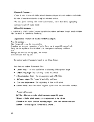 15
Missionof Company –
“Create & build brands with differentiated content to capture relevant audiences and market
the value of these to advertisers to help sell and their brands”.
“We are a global company with cosmic consciousness, served from India, aggregating
audiences to network media brand.
Vision of the company –
A Leading City centric Media Company by delivering unique audiences through Media Vehicles
Like FM Radio & Experiential Marketing”
Organisation structure of –Radio Mirchi Chandigarh.
Non Hierarchical -
First Names only . . .no Sir, boss, chief,etc
Questions are welcome irrespective of levels, Every one is answerable across levels
Every one has a point of view & voices it, no consequences to having a different
pov
Manager has decision making rights, not ideation
ideas can come from any one
The station head of Chandigarh branch is Mr. Bhanu Pratap.
Then there are various departments like -
 1)Sales Dept. – The sales department is headed by Mr.Pushpendra Singh
 2)Marketing Dept.- The Marketing Head is Mr.Vikrant
 3)Programming Dept. – The programming head is Mr. Nitin
 4)Finance dept.- The Finance is headed by Mr.Kumar
 5)Ad copy department- The copywriting is done by Mr.Mudit
 6)Voice Over – Ads –The voices are given by Mr.Harsh and other office members.
Product & Services –
1)FCTs – The ads on radio mirchi are runs under this name
2)Events – Radio mirchi events can be sponsored by the clients
3)MMS- Multi media solution involving digital , print and outdoor services.
4)MMA – sponsorships in Mirchi music Awards .
 