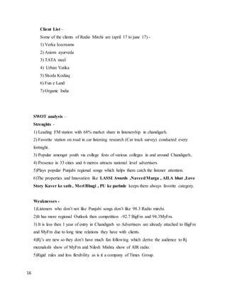 16
Client List –
Some of the clients of Radio Mirchi are (april 17 to june 17) -
1) Verka Icecreams
2) Axiom ayurveda
3) TATA steel
4) Urban Vatika
5) Skoda Kodiaq
6) Fun e Land
7) Organic India
SWOT analysis –
Strenghts -
1) Leading FM station with 68% market share in listenership in chandigarh.
2) Favorite station on road in car listening research (Car track survey) conducted every
fortnight.
3) Popular amongst youth via college fests of various colleges in and around Chandigarh..
4) Presence in 33 cities and 6 metros attracts national level advertisers
5)Plays popular Punjabi regional songs which helps them catch the listener attention.
6)The properties and Innovation like LASSI Awards ,NaveedMurga , AILA bhat ,Love
Story Kaver ke sath , Meri Bhugi , PU ke parinde keeps them always favorite category.
Weaknesses -
1)Listeners who don’t not like Punjabi songs don’t like 98.3 Radio mirchi.
2)It has more regional Outlook then competition -92.7 BigFm and 94.3MyFm.
3) It is less then 1 year of entry in Chandigarh so Advertisers are already attached to BigFm
and MyFm due to long time relations they have with clients.
4)Rj’s are new so they don’t have much fan following which derive the audience to Rj
meenakshi show of MyFm and Nilesh Mishra show of AIR radio.
5)Rigid rules and less flexibility as is it a company of Times Group.
 