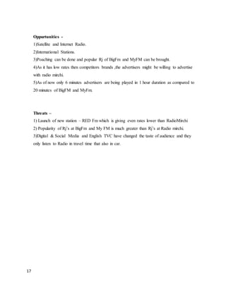 17
Oppurtunities -
1)Satellite and Internet Radio.
2)International Stations.
3)Poaching can be done and popular Rj of BigFm and MyFM can be brought.
4)As it has low rates then competitors brands ,the advertisers might be willing to advertise
with radio mirchi.
5)As of now only 6 minutes advertisers are being played in 1 hour duration as compared to
20 minutes of BigFM and MyFm.
Threats –
1) Launch of new station – RED Fm which is giving even rates lower than RadioMirchi
2) Popularity of Rj’s at BigFm and My FM is much greater than Rj’s at Radio mirchi.
3)Digital & Social Media and English TVC have changed the taste of audience and they
only listen to Radio in travel time that also in car.
 
