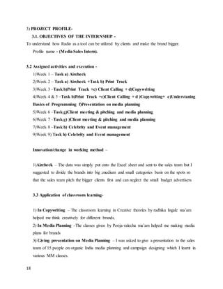18
3) PROJECT PROFILE-
3.1. OBJECTIVES OF THE INTERNSHIP -
To understand how Radio as a tool can be utilized by clients and make the brand bigger.
Profile name - (Media Sales Intern).
3.2 Assigned activities and execution -
1)Week 1 – Task a) Aircheck
2)Week 2 – Task a) Aircheck +Task b) Print Track
3)Week 3 –Task b)Print Track +c) Client Calling + d)Copywriting
4)Week 4 & 5 –Task b)Print Track +c)Client Calling + d )Copywriting+ e)Understaning
Basics of Programming f)Presentation on media planning
5)Week 6 –Task g)Client meeting & pitching and media planning
6)Week 7 –Task g) )Client meeting & pitching and media planning
7)Week 8 –Task h) Celebrity and Event management
9)Week 9) Task h) Celebrity and Event management
Innovation/change in working method –
1)Aircheck – The data was simply put onto the Excel sheet and sent to the sales team but I
suggested to divide the brands into big ,medium and small categories basis on the spots so
that the sales team pitch the bigger clients first and can neglect the small budget advertisers
3.3 Application of classroom learning-
1) In Copywriting – The classroom learning in Creative theories by radhika Ingale ma’am
helped me think creatively for different brands.
2) In Media Planning -The classes given by Pooja valecha ma’am helped me making media
plans for brands
3) Giving presentation on Media Planning – I was asked to give a presentation to the sales
team of 15 people on organic India media planning and campaign designing which I learnt in
various MM classes.
 