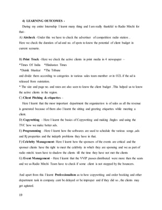 19
4) LEARNING OUTCOMES -
During my entire Internship I learnt many thing and I am really thankful to Radio Mirchi for
that–
A) Aircheck -Under this we have to check the advertiser of competition radio station .
Here we check the duration of ad and no. of spots to know the potential of client budget in
current scenario.
B) Print Track –Here we check the active clients in print media in 4 newspaper –
*Times Of India *Hindustan Times
*Dainik bhaskar *The Tribune
and divide them according to categories in various sales team member or in O2L if the ad is
released from outstation.
* The size and page no. and rates are also seen to know the client budget .This helped us to know
the active clients in the region.
C) Client Pitching & etiquettes –
Here I learnt that the mosr important department the organization is of sales as all the revenue
is generated because of them also I learnt the sitting and greeting etiquettes while meeting a
client.
D) Copywriting – Here I learnt the basics of Copywriting and making Jingles and using the
TVC how we make better ads.
E) Programming –Here I learnt how the softwares are used to schedule the various songs ,ads
and Rj properties and the indepth problems they have in that.
F) Celebrity Management- Here I learnt how the sponsers of the events are critical and the
sponser clients have the right to meet the celebrity in which they are sponsing and we as part of
radio mirchi team have to shadow the clients till the time they have not met the clients
G) Event Management – Here I learnt that the VVIP passes distributed were more then the seats
and we as Radio Mirchi Team have to check if some client is not stopped by the bouncers.
And apart from this I learnt Professionalism as to how copywriting and order booking and other
department task in company cant be delayed or be improper and if they did so , the clients may
get agitated.
 