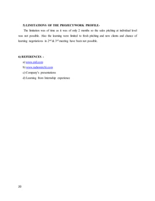 20
5) LIMITATIONS OF THE PROJECT/WORK PROFILE-
The limitation was of time as it was of only 2 months so the sales pitching at individual level
was not possible. Also the learning were limited to fresh pitching and new clients and chance of
learning negotiations in 2nd & 3rd meeting have been not possible.
6) REFERENCES -
a) www.enil.com
b) www.radiomirchi.com
c) Company’s presentations
d) Learning from Internship experience
 