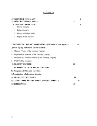 3
CONTENTS
1) EXECUTIVE SUMMARY 4
2). INTRODUCTION(as under): 5
2.1. INDUSTRY OVERVIEW 6
- Global Scenario
- Indian Scenario
- History of Indian Radio
- Players in the industry
2.2 COMPANY / AGENCY OVERVIEW – (Divisions of your agency / 11
parent agency and major clients handled)
3 Mission, Vision of the company / agency
4 Organisation Structure of the company / agency
5 Products and Services offered by the company / agency
6 SWOT of the company
3) PROJECT PROFILE 18
3.1. OBJECTIVES OF THE INTERNSHIP
3.2 Assigned activities and execution
3.3 Application of classroom learning
4) LEARNING OUTCOMES 19
5) LIMITATIONS OF THE PROJECT/WORK PROFILE 20
6) REFERENCES 20
 