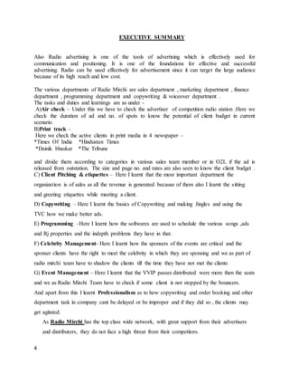4
EXECUTIVE SUMMARY
Also Radio advertising is one of the tools of advertising which is effectively used for
communication and positioning. It is one of the foundations for effective and successful
advertising. Radio can be used effectively for advertisement since it can target the large audience
because of its high reach and low cost.
The various departments of Radio Mirchi are sales department , marketing department , finance
department , programming department and copywriting & voiceover department .
The tasks and duties and learnings are as under -
A)Air check – Under this we have to check the advertiser of competition radio station .Here we
check the duration of ad and no. of spots to know the potential of client budget in current
scenario.
B)Print track –
Here we check the active clients in print media in 4 newspaper –
*Times Of India *Hindustan Times
*Dainik bhaskar *The Tribune
and divide them according to categories in various sales team member or in O2L if the ad is
released from outstation. The size and page no. and rates are also seen to know the client budget .
C) Client Pitching & etiquettes – Here I learnt that the mosr important department the
organization is of sales as all the revenue is generated because of them also I learnt the sitting
and greeting etiquettes while meeting a client.
D) Copywriting – Here I learnt the basics of Copywriting and making Jingles and using the
TVC how we make better ads.
E) Programming –Here I learnt how the softwares are used to schedule the various songs ,ads
and Rj properties and the indepth problems they have in that.
F) Celebrity Management- Here I learnt how the sponsers of the events are critical and the
sponser clients have the right to meet the celebrity in which they are sponsing and we as part of
radio mirchi team have to shadow the clients till the time they have not met the clients
G) Event Management – Here I learnt that the VVIP passes distributed were more then the seats
and we as Radio Mirchi Team have to check if some client is not stopped by the bouncers.
And apart from this I learnt Professionalism as to how copywriting and order booking and other
department task in company cant be delayed or be improper and if they did so , the clients may
get agitated.
As Radio Mirchi has the top class wide network, with great support from their advertisers
and distributers, they do not face a high threat from their competitors.
 