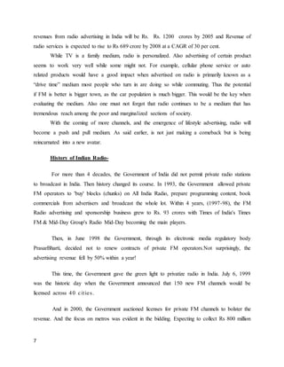 7
revenues from radio advertising in India will be Rs. Rs. 1200 crores by 2005 and Revenue of
radio services is expected to rise to Rs 689 crore by 2008 at a CAGR of 30 per cent.
While TV is a family medium, radio is personalized. Also advertising of certain product
seems to work very well while some might not. For example, cellular phone service or auto
related products would have a good impact when advertised on radio is primarily known as a
“drive time” medium most people who turn in are doing so while commuting. Thus the potential
if FM is better is bigger town, as the car population is much bigger. This would be the key when
evaluating the medium. Also one must not forgot that radio continues to be a medium that has
tremendous reach among the poor and marginalized sections of society.
With the coming of more channels, and the emergence of lifestyle advertising, radio will
become a push and pull medium. As said earlier, is not just making a comeback but is being
reincarnated into a new avatar.
History of Indian Radio-
For more than 4 decades, the Government of India did not permit private radio stations
to broadcast in India. Then history changed its course. In 1993, the Government allowed private
FM operators to 'buy' blocks (chunks) on All India Radio, prepare programming content, book
commercials from advertisers and broadcast the whole lot. Within 4 years, (1997-98), the FM
Radio advertising and sponsorship business grew to Rs. 93 crores with Times of India's Times
FM & Mid-Day Group's Radio Mid-Day becoming the main players.
Then, in June 1998 the Government, through its electronic media regulatory body
PrasarBharti, decided not to renew contracts of private FM operators.Not surprisingly, the
advertising revenue fell by 50% within a year!
This time, the Government gave the green light to privatize radio in India. July 6, 1999
was the historic day when the Government announced that 150 new FM channels would be
licensed across 40 cities.
And in 2000, the Government auctioned licenses for private FM channels to bolster the
revenue. And the focus on metros was evident in the bidding. Expecting to collect Rs 800 million
 