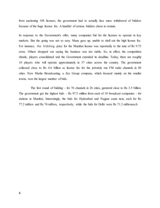 8
from auctioning 108 licenses, the government had to actually face mass withdrawal of bidders
because of the huge license fee. A handful of serious bidders chose to remain.
In response to the Government's offer, many companies bid for the licenses to operate in key
markets. But the going was not so easy. Many gave up, unable to shell out the high license fee.
For instance, the bidding price for the Mumbai license was reportedly to the tune of Rs 9.75
crore. Others dropped out saying the business was not viable. So, in effect, the competition
shrank, players consolidated and the Government extended its deadline. Today, there are roughly
10 players who will operate approximately in 37 cities across the country. The government
collected close to Rs 4.6 billion as license fee for the privately run FM radio channels in 40
cities. New Media Broadcasting, a Zee Group company, which focused mainly on the smaller
towns, won the largest number of bids.
The first round of bidding - for 76 channels in 26 cities, garnered close to Rs 3.5 billion.
The government got the highest bids - Rs 97.5 million from each of 10 broadcast companies - for
stations in Mumbai. Interestingly, the bids for Hyderabad and Nagpur came next, each for Rs
77.2 million and Rs 74 million, respectively, while the bids for Delhi were Rs 71.2 millioneach
 