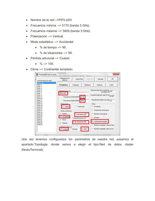  Nombre de la red -->PiPo e2H.
 Frecuencia mínima --> 5170 (banda 5 GHz).
 Frecuencia máxima --> 5805 (banda 5 GHz).
 Polarización --> Vertical.
 Modo estadístico --> Accidental.
 % de tiempo --> 99.
 % de situaciones --> 99.
 Pérdida adicional --> Ciudad.
 % --> 100.
 Clima --> Continental templado.
Una vez tenemos configurados los parámetros de nuestra red, pasamos al
apartado Topología, donde vamos a elegir el tipo Red de datos, cluster
(Nodo/Terminal).
 