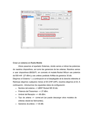 Crear un sistema en Radio Mobile
Ahora pasamos al apartado Sistemas, donde vamos a indicar las potencias
de nuestros dispositivos, así como las ganancias de las antenas. Nosotros vamos
a usar dispositivos UBiQUiTi, en concreto el modelo Rocket M5con una potencia
de 500 mW (27 dBm) y una antena parábola AirMax de ganancia 30 dbi.
Elegimos el Sistema 1, a continuación en el desplegable de la derecha referente al
Radiosys elegimos cualquiera menos el 00 (VHF-UHF), nosotros elegimos el 02. A
continuación, introducimos los siguientes datos de configuración:
 Nombre del sistema --> UBNT Rocket M5 30 dbi.
 Potencia del Transmisor --> 27 dBm.
 Umbral del Receptor --> -98 dBm.
 Tipo de antena --> corner.ant (se puede descargar otros modelos de
antenas desde los fabricantes).
 Ganancia de antena --> 30 dBi.
 