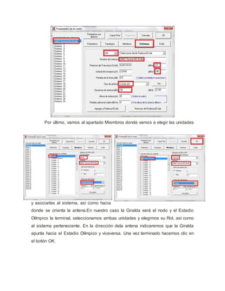 Por último, vamos al apartado Miembros donde vamos a elegir las unidades
y asociarlas al sistema, así como hacia
donde se orienta la antena.En nuestro caso la Giralda será el nodo y el Estadio
Olímpico la terminal, seleccionamos ambas unidades y elegimos su Rol, así como
al sistema perteneciente. En la dirección dela antena indicaremos que la Giralda
apunta hacia el Estadio Olímpico y viceversa. Una vez terminado hacemos clic en
el botón OK.
 