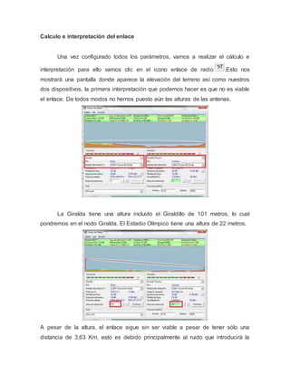 Calculo e interpretación del enlace
Una vez configurado todos los parámetros, vamos a realizar el cálculo e
interpretación para ello vamos clic en el icono enlace de radio .Esto nos
mostrará una pantalla donde aparece la elevación del terreno así como nuestros
dos dispositivos, la primera interpretación que podemos hacer es que no es viable
el enlace. De todos modos no hemos puesto aún las alturas de las antenas.
La Giralda tiene una altura incluido el Giraldillo de 101 metros, lo cual
pondremos en el nodo Giralda. El Estadio Olímpico tiene una altura de 22 metros.
A pesar de la altura, el enlace sigue sin ser viable a pesar de tener sólo una
distancia de 3,63 Km, esto es debido principalmente al ruido que introducirá la
 
