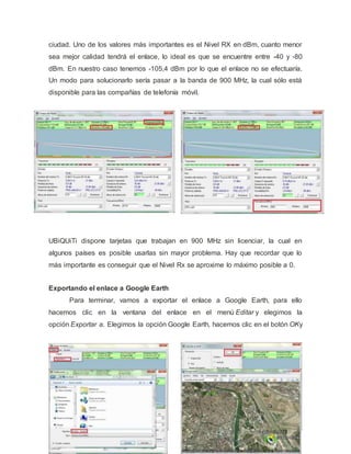 ciudad. Uno de los valores más importantes es el Nivel RX en dBm, cuanto menor
sea mejor calidad tendrá el enlace, lo ideal es que se encuentre entre -40 y -80
dBm. En nuestro caso tenemos -105,4 dBm por lo que el enlace no se efectuaría.
Un modo para solucionarlo sería pasar a la banda de 900 MHz, la cual sólo está
disponible para las compañías de telefonía móvil.
UBiQUiTi dispone tarjetas que trabajan en 900 MHz sin licenciar, la cual en
algunos países es posible usarlas sin mayor problema. Hay que recordar que lo
más importante es conseguir que el Nivel Rx se aproxime lo máximo posible a 0.
Exportando el enlace a Google Earth
Para terminar, vamos a exportar el enlace a Google Earth, para ello
hacemos clic en la ventana del enlace en el menú Editar y elegimos la
opción Exportar a. Elegimos la opción Google Earth, hacemos clic en el botón OKy
 