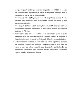  Aunque no puede probar que un enlace es posible con el 100% de certeza,
en cambio cuando reporta que un enlace no es posible podemos tener la
seguridad de que no vale la pena intentarlo.
 Combinando datos DEM y mapas de carreteras gratuitos, permite elaborar
informes muy detallados sobre la cobertura, calidad del enlace, y otros
parámetros del radio.
 Con la ayuda de Radio Mobile es muy fácil simular diferentes escenarios, o
simplemente diferentes valores para la altura de las antenas y/o ganancia,
potencia de TX, etc...
 Proporciona toda clase de detalles para radioenlaces punto a punto,
incluyendo nivel de señal esperado en cualquier punto a lo largo de la
trayectoria, tomando en cuenta el efecto de la difracción en los obstáculos.
 Automáticamente construye el perfil entre dos puntos a partir de los datos
de elevación y muestra las zonas de Fresnel y la curvatura de la tierra, así
como la altura de antena requerida para despejar los obstáculos. Es una
herramienta maravillosa para explorar distintos escenarios y diferentes
valores para las variables del sistema.
 