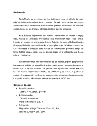 RadioMobile
RadioMobile es un software de libre distribución para el cálculo de radio
enlaces de larga distancia en terreno irregular. Para ello utiliza perfiles geográficos
combinados con la información de los equipos (potencia, sensibilidad del receptor,
características de las antenas, pérdidas, etc.) que quieren simularse.
Este software implementa con buenas prestaciones el modelo Longley-
Rice, modelo de predicción troposférica para transmisión radio sobre terreno
irregular en enlaces de largo-medio alcance. Además de tener múltiples utilidades
de apoyo al diseño y simulación de los enlaces y las redes de telecomunicaciones.
Los parámetros a introducir para realizar las simulaciones permiten reflejar de
forma fiel los equipos reales que se piensa utilizar en la instalación para la que
estarían destinados.
RadioMobile utiliza para la evaluación de los enlaces, el perfil geográfico de
las zonas de trabajo. La obtención de estos mapas puede realizarse directamente
desde una opción del software que permite descargarlos de Internet. Hay tres
tipos de mapas disponibles: los SRTM, los GTOPO30 y los DTED. Al igual que el
modelo de propagación en el que se basa, permite trabajar con frecuencias entre
los 20MHz y 40GHz y longitudes de trayecto de entre 1 y 2000 Km.
Conceptos Básicos
 Ecuación de onda
Lambda = vel.luz/frec. periodo
 2. Coordenadas
Decimal, sexagesimal
Plano cartesiano: N, S, E, W
 3. Potencia
Magnitudes: Voltaje, Corriente, Watts, dB, dBm
QoS: RSSI, RSSP, EcIo, EcNo
 