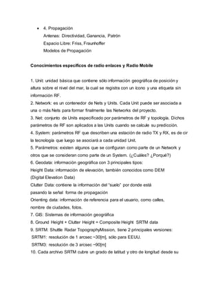  4. Propagación
Antenas: Directividad, Ganancia, Patrón
Espacio Libre: Friss, Fraunhoffer
Modelos de Propagación
Conocimientos específicos de radio enlaces y Radio Mobile
1. Unit: unidad básica que contiene sólo información geográfica de posición y
altura sobre el nivel del mar, la cual se registra con un ícono y una etiqueta sin
información RF.
2. Network: es un contenedor de Nets y Units. Cada Unit puede ser asociada a
una o más Nets para formar finalmente las Networks del proyecto.
3. Net: conjunto de Units especificado por parámetros de RF y topología. Dichos
parámetros de RF son aplicados a las Units cuando se calcule su predicción.
4. System: parámetros RF que describen una estación de radio TX y RX, es de cir
la tecnología que luego se asociará a cada unidad Unit.
5. Parámetros: existen algunos que se configuran como parte de un Network y
otros que se consideran como parte de un System. (¿Cuáles? ¿Porqué?)
6. Geodata: información geográfica con 3 principales tipos:
Height Data: información de elevación, también conocidos como DEM
(Digital Elevation Data)
Clutter Data: contiene la información del “suelo” por donde está
pasando la señal forma de propagación
Orienting data: información de referencia para el usuario, como calles,
nombre de ciudades, fotos.
7. GIS: Sistemas de información geográfica
8. Ground Height + Clutter Height = Composite Height SRTM data
9. SRTM: Shuttle Radar TopographyMission, tiene 2 principales versiones:
SRTM1: resolución de 1 arcsec ~30[m], sólo para EEUU.
SRTM3: resolución de 3 arcsec ~90[m]
10. Cada archivo SRTM cubre un grado de latitud y otro de longitud desde su
 