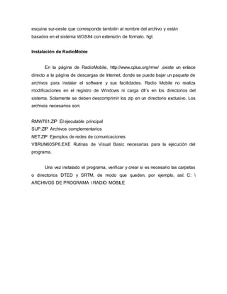 esquina sur-oeste que corresponde también al nombre del archivo y están
basados en el sistema WGS84 con extensión de formato. hgt.
Instalación de RadioMobie
En la página de RadioMobile, http://www.cplus.org/rmw/ ,existe un enlace
directo a la página de descargas de Internet, donde se puede bajar un paquete de
archivos para instalar el software y sus facilidades. Radio Mobile no realiza
modificaciones en el registro de Windows ni carga dll´s en los directorios del
sistema. Solamente se deben descomprimir los zip en un directorio exclusivo. Los
archivos necesarios son:
RMW761.ZIP El ejecutable principal
SUP.ZIP Archivos complementarios
NET.ZIP Ejemplos de redes de comunicaciones
VBRUN60SP6.EXE Rutinas de Visual Basic necesarias para la ejecución del
programa.
Una vez instalado el programa, verificar y crear si es necesario las carpetas
o directorios DTED y SRTM, de modo que queden, por ejemplo, así: C: 
ARCHIVOS DE PROGRAMA  RADIO MOBILE
 