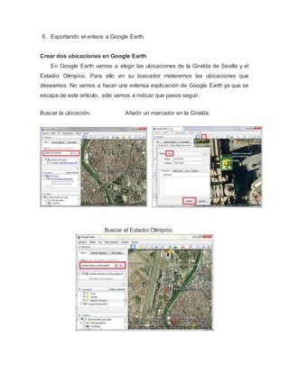 6. Exportando el enlace a Google Earth.
Crear dos ubicaciones en Google Earth
En Google Earth vamos a elegir las ubicaciones de la Giralda de Sevilla y el
Estadio Olímpico. Para ello en su buscador meteremos las ubicaciones que
deseamos. No vamos a hacer una extensa explicación de Google Earth ya que se
escapa de este artículo, sólo vamos a indicar que pasos seguir.
Buscar la ubicación. Añadir un marcador en la Giralda.
Buscar el Estadio Olímpico.
 