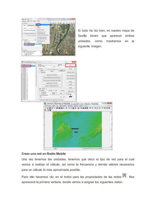 Si todo ha ido bien, en nuestro mapa de
Sevilla tienen que aparecer ambas
unidades, como mostramos en la
siguiente imagen.
Crear una red en Radio Mobile
Una vez tenemos las unidades, tenemos que decir el tipo de red para el cual
vamos a realizar el cálculo, así como la frecuencia y demás valores necesarios
para un cálculo lo más aproximado posible.
Para ello hacemos clic en el botón para las propiedades de las redes . Nos
aparecerá la primera ventana donde vamos a asignar los siguientes datos:
 