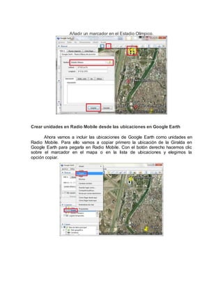 Añadir un marcador en el Estadio Olímpico.
Crear unidades en Radio Mobile desde las ubicaciones en Google Earth
Ahora vamos a incluir las ubicaciones de Google Earth como unidades en
Radio Mobile. Para ello vamos a copiar primero la ubicación de la Giralda en
Google Earth para pegarla en Radio Mobile. Con el botón derecho hacemos clic
sobre el marcador en el mapa o en la lista de ubicaciones y elegimos la
opción copiar.
 