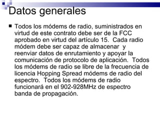 Datos generales   Todos los módems de radio, suministrados en virtud de este contrato debe ser de la FCC  aprobado en virtud del artículo 15.  Cada radio módem debe ser capaz de almacenar  y reenviar datos de enrutamiento y apoyar la comunicación de protocolo de aplicación.  Todos los módems de radio se libre de la frecuencia de licencia Hopping Spread módems de radio del espectro.  Todos los módems de radio funcionará en el 902-928MHz de espectro banda de propagación.  